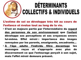 L’estime de soi se développe très tôt au cours de
l’enfance et évolue tout au long de la vie.

C’est en majeure partie par l’intermédiaire du regard
des personnes de son environnement que l’enfant
développe ses perceptions et ses croyances envers
lui-même. Effet miroir : importance des images
renvoyées par les parents, enseignants, encadrants...

À l'âge adulte l’individu filtre davantage les
messages reçus et s’approprie avec plus de
discernement ce que l’entourage perçoit à son sujet,
mais l’effet miroir demeure présent.
 