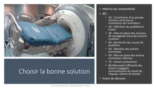 Choisir la bonne solution
• Matrice de compatibilité
• 8D :
• 1D : Constitution d'un groupe
d'action corrective et
nomination de l'animateur
• 2D : Définition du problème à
traiter
• 3D : Mise en place des mesures
de sauvegarde et/ou des actions
curatives
• 4D : Recherche des causes du
problème
• 5D : Sélection des actions
correctives
• 6D : Mise en place des actions
correctives retenues
• 7D : Actions préventives
• 8D:Mesurede l'efficacité des
actions engagées,
reconnaissance du travail de
l'équipe, clôture du dossier
• Arbre de décision
Dr Arnaud Depil Duval - Urgences Evreux - Vernon
 
