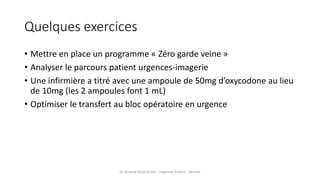 Quelques exercices
• Mettre en place un programme « Zéro garde veine »
• Analyser le parcours patient urgences-imagerie
• Une infirmière a titré avec une ampoule de 50mg d’oxycodone au lieu
de 10mg (les 2 ampoules font 1 mL)
• Optimiser le transfert au bloc opératoire en urgence
Dr Arnaud Depil Duval - Urgences Evreux - Vernon
 