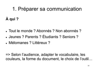 1. Préparer sa communication
À qui ?
 Tout le monde ? Abonnés ? Non abonnés ?
 Jeunes ? Parents ? Étudiants ? Seniors ?
 Mélomanes ? Littéreux ?
=> Selon l’audience, adapter le vocabulaire, les
couleurs, la forme du document, le choix de l’outil…
10
 