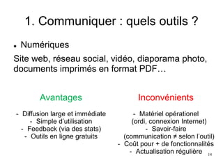 1. Communiquer : quels outils ?
 Numériques
Site web, réseau social, vidéo, diaporama photo,
documents imprimés en format PDF…
Avantages
- Diffusion large et immédiate
- Simple d’utilisation
- Feedback (via des stats)
- Outils en ligne gratuits
Inconvénients
- Matériel opérationel
(ordi, connexion Internet)
- Savoir-faire
(communication ≠ selon l’outil)
- Coût pour + de fonctionnalités
- Actualisation régulière 14
 