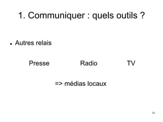 1. Communiquer : quels outils ?
 Autres relais
Presse Radio TV
=> médias locaux
16
 