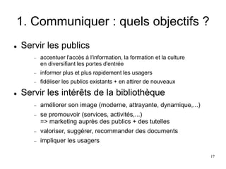 1. Communiquer : quels objectifs ?
 Servir les publics
 accentuer l'accès à l'information, la formation et la culture
en diversifiant les portes d'entrée
 informer plus et plus rapidement les usagers
 fidéliser les publics existants + en attirer de nouveaux
 Servir les intérêts de la bibliothèque
 améliorer son image (moderne, attrayante, dynamique,...)
 se promouvoir (services, activités,...)
=> marketing auprès des publics + des tutelles
 valoriser, suggérer, recommander des documents
 impliquer les usagers
17
 