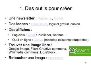 1. Des outils pour créer
• Une newsletter : Mailchimp, Mailjet
• Des icones : Openclipart, logiciel gratuit Iconion
• Des affiches :
• Logiciels : Word / Publisher, Scribus…
• Outil en ligne : Canva (modèles existants adaptables)
• Trouver une image libre :
Google Image, Flickr Creative commons,
Wikimedia commons, LibreStock…
• Retoucher une image : Pixlr Editor
22
 