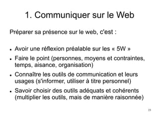 1. Communiquer sur le Web
Préparer sa présence sur le web, c'est :
 Avoir une réflexion préalable sur les « 5W »
 Faire le point (personnes, moyens et contraintes,
temps, aisance, organisation)
 Connaître les outils de communication et leurs
usages (s'informer, utiliser à titre personnel)
 Savoir choisir des outils adéquats et cohérents
(multiplier les outils, mais de manière raisonnée)
23
 