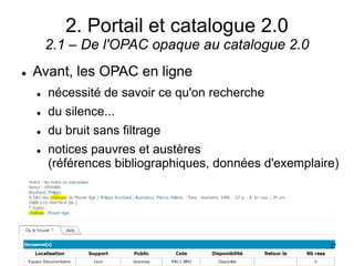 2. Portail et catalogue 2.0
2.1 – De l'OPAC opaque au catalogue 2.0
 Avant, les OPAC en ligne
 nécessité de savoir ce qu'on recherche
 du silence...
 du bruit sans filtrage
 notices pauvres et austères
(références bibliographiques, données d'exemplaire)
27
 
