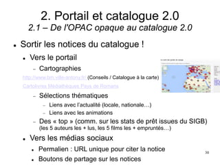 2. Portail et catalogue 2.0
2.1 – De l'OPAC opaque au catalogue 2.0
 Sortir les notices du catalogue !
 Vers le portail
 Cartographies
http://www.bm.ville-antony.fr/ (Conseils / Catalogue à la carte)
Cartolivres Médiathèques Pays de Romans
 Sélections thématiques
 Liens avec l’actualité (locale, nationale…)
 Liens avec les animations
 Des « top » (comm. sur les stats de prêt issues du SIGB)
(les 5 auteurs les + lus, les 5 films les + empruntés…)
 Vers les médias sociaux
 Permalien : URL unique pour citer la notice
 Boutons de partage sur les notices
30
 