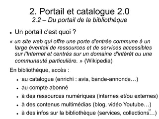 2. Portail et catalogue 2.0
2.2 – Du portail de la bibliothèque
 Un portail c'est quoi ?
« un site web qui offre une porte d'entrée commune à un
large éventail de ressources et de services accessibles
sur l'Internet et centrés sur un domaine d'intérêt ou une
communauté particulière. » (Wikipedia)
En bibliothèque, accès :
 au catalogue (enrichi : avis, bande-annonce…)
 au compte abonné
 à des ressources numériques (internes et/ou externes)
 à des contenus multimédias (blog, vidéo Youtube…)
 à des infos sur la bibliothèque (services, collections…)
32
 