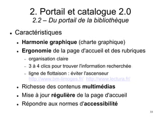 2. Portail et catalogue 2.0
2.2 – Du portail de la bibliothèque
 Caractéristiques
 Harmonie graphique (charte graphique)
 Ergonomie de la page d'accueil et des rubriques
 organisation claire
 3 à 4 clics pour trouver l'information recherchée
 ligne de flottaison : éviter l'ascenseur
http://www.bm-limoges.fr/ http://www.lectura.fr/
 Richesse des contenus multimédias
 Mise à jour régulière de la page d'accueil
 Répondre aux normes d'accessibilité
33
 