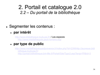 2. Portail et catalogue 2.0
2.2 – Du portail de la bibliothèque
 Segmenter les contenus :
 par intérêt
http://www.bibliotheque.toulouse.fr/ / Les espaces
http://www.mediatheques.pays-romans.org/
 par type de public
http://www.mediathequeouestprovence.fr/index.php?id=2266http://jeunesse.bibl
iotheque.toulouse.fr/
http://portail.bibliotheque.bm-lille.fr/Portail/Site/Typo3.asp?lang=FR&id=3
34
 