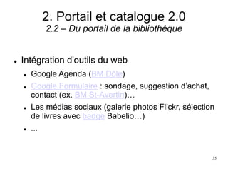 2. Portail et catalogue 2.0
2.2 – Du portail de la bibliothèque
 Intégration d'outils du web
 Google Agenda (BM Dôle)
 Google Formulaire : sondage, suggestion d’achat,
contact (ex. BM St-Avertin)…
 Les médias sociaux (galerie photos Flickr, sélection
de livres avec badge Babelio…)
 ...
35
 