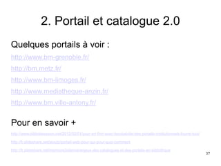2. Portail et catalogue 2.0
Quelques portails à voir :
http://www.bm-grenoble.fr/
http://bm.metz.fr/
http://www.bm-limoges.fr/
http://www.mediatheque-anzin.fr/
http://www.bm.ville-antony.fr/
Pour en savoir +
http://www.bibliobsession.net/2012/02/01/pour-en-finir-avec-lexclusivite-des-portails-institutionnels-fourre-tout/
http://fr.slideshare.net/aioutz/portail-web-pour-qui-pour-quoi-comment
http://fr.slideshare.net/memoire2silence/enjeux-des-catalogues-et-des-portails-en-bibliothque
37
 