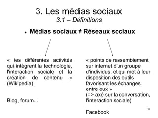 3. Les médias sociaux
3.1 – Définitions
 Médias sociaux ≠ Réseaux sociaux
« les différentes activités
qui intègrent la technologie,
l'interaction sociale et la
création de contenu »
(Wikipedia)
Blog, forum...
« points de rassemblement
sur internet d'un groupe
d'individus, et qui met à leur
disposition des outils
favorisant les échanges
entre eux »
(=> axé sur la conversation,
l'interaction sociale)
Facebook
39
 