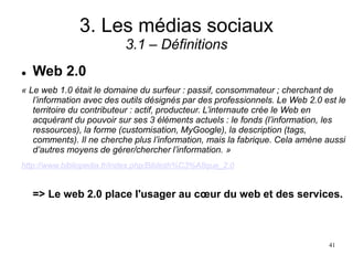 3. Les médias sociaux
3.1 – Définitions
 Web 2.0
« Le web 1.0 était le domaine du surfeur : passif, consommateur ; cherchant de
l’information avec des outils désignés par des professionnels. Le Web 2.0 est le
territoire du contributeur : actif, producteur. L’internaute crée le Web en
acquérant du pouvoir sur ses 3 éléments actuels : le fonds (l’information, les
ressources), la forme (customisation, MyGoogle), la description (tags,
comments). Il ne cherche plus l’information, mais la fabrique. Cela amène aussi
d’autres moyens de gérer/chercher l’information. »
http://www.bibliopedia.fr/index.php/Biblioth%C3%A8que_2.0
=> Le web 2.0 place l'usager au cœur du web et des services.
41
 