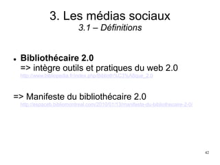 3. Les médias sociaux
3.1 – Définitions
 Bibliothécaire 2.0
=> intègre outils et pratiques du web 2.0
http://www.bibliopedia.fr/index.php/Biblioth%C3%A8que_2.0
=> Manifeste du bibliothécaire 2.0
http://espaceb.bibliomontreal.com/2010/01/13/manifeste-du-bibliothecaire-2-0/
42
 