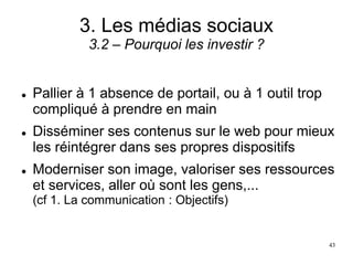 3. Les médias sociaux
3.2 – Pourquoi les investir ?
 Pallier à 1 absence de portail, ou à 1 outil trop
compliqué à prendre en main
 Disséminer ses contenus sur le web pour mieux
les réintégrer dans ses propres dispositifs
 Moderniser son image, valoriser ses ressources
et services, aller où sont les gens,...
(cf 1. La communication : Objectifs)
43
 