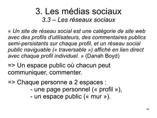 3. Les médias sociaux
3.3 – Les réseaux sociaux
« Un site de réseau social est une catégorie de site web
avec des profils d'utilisateurs, des commentaires publics
semi-persistants sur chaque profil, et un réseau social
public naviguable (« traversable ») affiché en lien direct
avec chaque profil individuel. » (Danah Boyd)
=> Un espace public où chacun peut
communiquer, commenter.
=> Chaque personne a 2 espaces :
- une page personnel (« profil »),
- un espace public (« mur »).
44
 