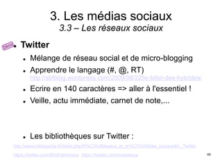 3. Les médias sociaux
3.3 – Les réseaux sociaux
 Twitter
 Mélange de réseau social et de micro-blogging
 Apprendre le langage (#, @, RT)
http://abfblog.wordpress.com/2009/08/22/le-billet-des-hybrides/
 Ecrire en 140 caractères => aller à l'essentiel !
 Veille, actu immédiate, carnet de note,...
 Les bibliothèques sur Twitter :
http://www.bibliopedia.fr/index.php/R%C3%A9seaux_et_m%C3%A9dias_sociaux#4._Twitter
https://twitter.com/BfmPatrimoine https://twitter.com/mediamus 48
 