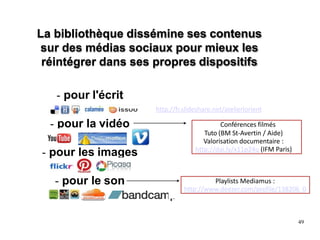 La bibliothèque dissémine ses contenus
sur des médias sociaux pour mieux les
réintégrer dans ses propres dispositifs
- pour l'écrit
- pour la vidéo
- pour les images
- pour le son
http://fr.slideshare.net/atelierlorient
Conférences filmés
Tuto (BM St-Avertin / Aide)
Valorisation documentaire :
http://dai.ly/x11p24u (IFM Paris)
Playlists Mediamus :
http://www.deezer.com/profile/138206 0
49
 