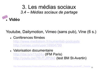 3. Les médias sociaux
3.4 – Médias sociaux de partage
 Vidéo
Youtube, Dailymotion, Vimeo (sans pub), Vine (6 s.)
 Conférences filmées
http://www.mediatem.fr/numerilab-podcasts
http://vimeo.com/user16904799
 Valorisation documentaire
http://dai.ly/x11p24u (IFM Paris)
http://youtu.be/7R-fTJfP0k0 (test BM St-Avertin)
http://www.bibliopedia.fr/index.php/R%C3%A9seaux_et_m%C3%A9dias_sociaux#7._Youtube
51
 
