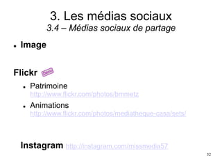 3. Les médias sociaux
3.4 – Médias sociaux de partage
 Image
Flickr
 Patrimoine
http://www.flickr.com/photos/bmmetz
 Animations
http://www.flickr.com/photos/mediatheque-casa/sets/
Instagram http://instagram.com/missmedia57
52
 