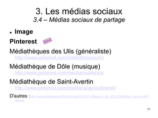 3. Les médias sociaux
3.4 – Médias sociaux de partage
 Image
Pinterest
Médiathèques des Ulis (généraliste)
http://www.pinterest.com/mediathequeulis/
Médiathèque de Dôle (musique)
http://www.pinterest.com/mediamuslibrary/
Médiathèque de Saint-Avertin
http://www.pinterest.com/mediacange/publienet/
D'autres :http://www.bibliopedia.fr/index.php/R%C3%A9seaux_et_m%C3%A9dias_sociaux#Pi
nterest
53
 
