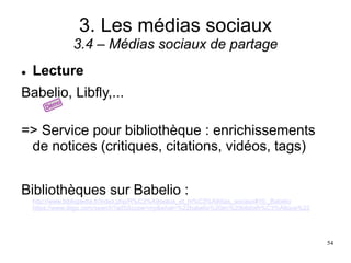 3. Les médias sociaux
3.4 – Médias sociaux de partage
 Lecture
Babelio, Libfly,...
=> Service pour bibliothèque : enrichissements
de notices (critiques, citations, vidéos, tags)
Bibliothèques sur Babelio :
http://www.bibliopedia.fr/index.php/R%C3%A9seaux_et_m%C3%A9dias_sociaux#10._Babelio
https://www.diigo.com/search?adSScope=my&what=%22babelio%20en%20biblioth%C3%A8que%22
54
 