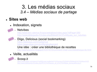3. Les médias sociaux
3.4 – Médias sociaux de partage
 Sites web
 Indexation, signets
 Netvibes
http://www.bm-valence.fr/opacwebaloes/index.aspx?IdPage=390
http://www.bibliopedia.fr/index.php/Biblioth%C3%A8ques_sur_netvibes
 Diigo, Delicious (social bookmarking)
https://delicious.com/mediamus
https://www.diigo.com/profile/alicebernard
Une idée : créer une bibliothèque de recettes
http://azertycuisine.blogspot.fr/2013/10/comment-creer-une-bibliotheque-de.html
 Veille, actualités
 Scoop.it
https://www.diigo.com/search?adSScope=my&what=%22scoop.it%20de%20biblioth%C3%A8que%22
http://www.bibliopedia.fr/index.php/R%C3%A9seaux_et_m%C3%A9dias_sociaux#Scoop.it
56
 