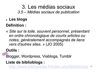 3. Les médias sociaux
3.5 – Médias sociaux de publication
 Les blogs
Définition :
« Site sur la toile, souvent personnel, présentant
en ordre chronologique de courts articles ou
notes, généralement accompagnés de liens
vers d'autres sites. » (JO 2005)
Outils :
Blogger, Wordpress, Viabloga, Tumblr
Liste de biblioblogs :
http://www.bibliopedia.fr/index.php/Biblioblogs 57
 