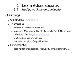 3. Les médias sociaux
3.5 – Médias sociaux de publication
 Les blogs
 Généraliste : Quimperlé
 Thématique
 jeunesse : Toulouse, Bagnolet
 musique : Mediamus, BMOL, Tuner de Brest, Sème la zic
 littérature : Gallica, Everitouthèque
 multimédia : Lorient, Limoges
 formation emploi : Cergy-Pontoise
 Evénementiel
 accompagner exposition, festival du livre, animation,...
58
 