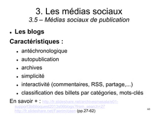 3. Les médias sociaux
3.5 – Médias sociaux de publication
 Les blogs
Caractéristiques :
 antéchronologique
 autopublication
 archives
 simplicité
 interactivité (commentaires, RSS, partage,...)
 classification des billets par catégories, mots-clés
En savoir + : http://fr.slideshare.net/archivesmasala/e01-
support3biblioquest2013s06blogs?from_search=27
http://fr.slideshare.net/Faerim/caen (pp.27-62)
60
 
