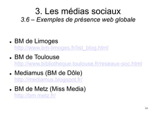 3. Les médias sociaux
3.6 – Exemples de présence web globale
 BM de Limoges
http://www.bm-limoges.fr/list_blog.html
 BM de Toulouse
http://www.bibliotheque.toulouse.fr/reseaux-soc.html
 Mediamus (BM de Dôle)
http://mediamus.blogspot.fr/
 BM de Metz (Miss Media)
http://bm.metz.fr/
61
 