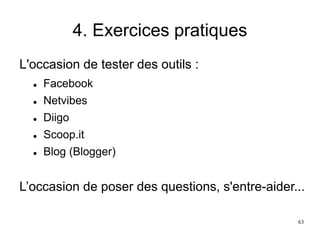 4. Exercices pratiques
L'occasion de tester des outils :
 Facebook
 Netvibes
 Diigo
 Scoop.it
 Blog (Blogger)
L’occasion de poser des questions, s'entre-aider...
63
 