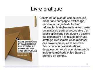 Livre pratique
Construire un plan de communication,
mener une campagne d’affichage,
réinventer un guide du lecteur,
reformuler le règlement intérieur, créer
un avatar ou partir à la conquête d’un
public spécifique sont autant d'actions
qui demandent à la fois de bâtir une
stratégie d’ensemble et de maîtriser
des savoirs pratiques et concrets.
Pour chacune des réalisations
évoquées, un mode opératoire précis
indique la méthode et les étapes à
prendre en compte.
http://www.enssib.fr/presses/catalogue/faire-connaitre-et-valoriser-sa-bibliotheque-communiquer-avec-les-publics-27#presentation
64
 