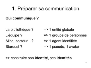 1. Préparer sa communication
Qui communique ?
La bibliothèque ? => 1 entité globale
L'équipe ? => 1 groupe de personnes
Alice, secteur... ? => 1 agent identifiée
Stardust ? => 1 pseudo, 1 avatar
=> construire son identité, ses identités
7
 