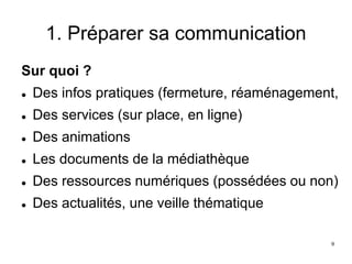 1. Préparer sa communication
Sur quoi ?
 Des infos pratiques (fermeture, réaménagement,
 Des services (sur place, en ligne)
 Des animations
 Les documents de la médiathèque
 Des ressources numériques (possédées ou non)
 Des actualités, une veille thématique
9
 