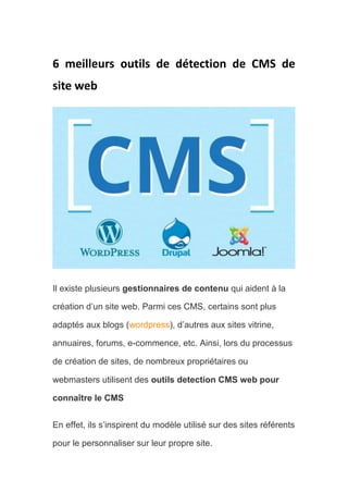 6 meilleurs outils de détection de CMS de
site web
Il existe plusieurs gestionnaires de contenu qui aident à la
création d’un site web. Parmi ces CMS, certains sont plus
adaptés aux blogs (wordpress), d’autres aux sites vitrine,
annuaires, forums, e-commence, etc. Ainsi, lors du processus
de création de sites, de nombreux propriétaires ou
webmasters utilisent des outils detection CMS web pour
connaître le CMS
En effet, ils s’inspirent du modèle utilisé sur des sites référents
pour le personnaliser sur leur propre site.
 