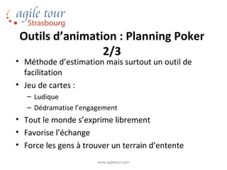 Outils d’animation : Planning Poker
                 2/3
• Méthode d’estimation mais surtout un outil de
  facilitation
• Jeu de cartes :
   – Ludique
   – Dédramatise l’engagement
• Tout le monde s’exprime librement
• Favorise l’échange
• Force les gens à trouver un terrain d’entente
                       www.agiletour.com
 