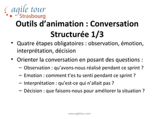 Outils d’animation : Conversation
           Structurée 1/3
• Quatre étapes obligatoires : observation, émotion,
  interprétation, décision
• Orienter la conversation en posant des questions :
   –   Observation : qu’avons-nous réalisé pendant ce sprint ?
   –   Emotion : comment t’es tu senti pendant ce sprint ?
   –   Interprétation : qu’est-ce qui n’allait pas ?
   –   Décision : que faisons-nous pour améliorer la situation ?



                           www.agiletour.com
 