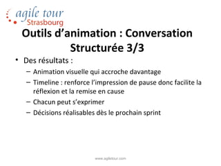 Outils d’animation : Conversation
           Structurée 3/3
• Des résultats :
   – Animation visuelle qui accroche davantage
   – Timeline : renforce l’impression de pause donc facilite la
     réflexion et la remise en cause
   – Chacun peut s’exprimer
   – Décisions réalisables dès le prochain sprint




                          www.agiletour.com
 