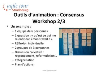 Outils d’animation : Consensus
            Workshop 2/3
• Un exemple :
  – 1 équipe de 6 personnes
  – 1 question : « qu’est ce qui me
    ralentit dans mon travail ? »
  – Réflexion individuelle
  – 2 groupes de 3 personnes
  – Discussion collective :
    regroupement, reformulation…
  – Catégorisation
  – Plan d’actions
                        www.agiletour.com
 