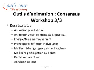 Outils d’animation : Consensus
             Workshop 3/3
• Des résultats :
   –   Animation plus ludique
   –   Animation visuelle : sticky wall, post-its…
   –   Energie/Mise en mouvement
   –   Provoquer la réflexion individuelle
   –   Meilleur échange : groupes hétérogènes
   –   Meilleure participation au débat
   –   Décisions concrètes
   –   Adhésion de tous
                            www.agiletour.com
 