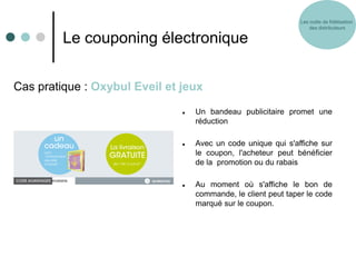 Les outils de fidélisation
                                                                    des distributeurs

         Le couponing électronique

Cas pratique : Oxybul Eveil et jeux

                                  Un bandeau publicitaire promet une
                                   réduction

                                  Avec un code unique qui s'affiche sur
                                   le coupon, l'acheteur peut bénéficier
                                   de la promotion ou du rabais

                                  Au moment où s'affiche le bon de
                                   commande, le client peut taper le code
                                   marqué sur le coupon.
 
