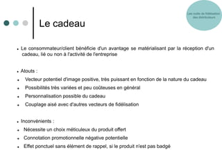 Les outils de fidélisation
                                                                                     des distributeurs

               Le cadeau

   Le consommateur/client bénéficie d'un avantage se matérialisant par la réception d'un
    cadeau, lié ou non à l'activité de l'entreprise


   Atouts :
     Vecteur potentiel d'image positive, très puissant en fonction de la nature du cadeau
     Possibilités très variées et peu coûteuses en général
     Personnalisation possible du cadeau
     Couplage aisé avec d'autres vecteurs de fidélisation


   Inconvénients :
    Nécessite un choix méticuleux du produit offert
    Connotation promotionnelle négative potentielle
    Effet ponctuel sans élément de rappel, si le produit n'est pas badgé
 