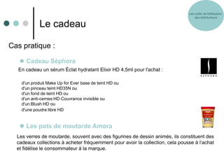 Les outils de fidélisation
                                                                                   des distributeurs

             Le cadeau

Cas pratique :

    Cadeau Séphora
  En cadeau un sérum Éclat hydratant Elixir HD 4,5ml pour l'achat :

    d'un produit Make Up for Ever base de teint HD ou
    d'un pinceau teint HD35N ou
    d'un fond de teint HD ou
    d'un anti-cernes HD Couvrance invisible ou
    d'un Blush HD ou
    d'une poudre libre HD


    Les pots de moutarde Amora
  Les verres de moutarde, souvent avec des figurines de dessin animés, ils constituent des
  cadeaux collections à acheter fréquemment pour avoir la collection, cela pousse à l’achat
  et fidélise le consommateur à la marque.
 