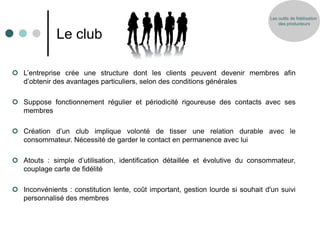 Les outils de fidélisation
                                                                                     des producteurs


              Le club

 L’entreprise crée une structure dont les clients peuvent devenir membres afin
  d’obtenir des avantages particuliers, selon des conditions générales

 Suppose fonctionnement régulier et périodicité rigoureuse des contacts avec ses
  membres

 Création d’un club implique volonté de tisser une relation durable avec le
  consommateur. Nécessité de garder le contact en permanence avec lui

 Atouts : simple d’utilisation, identification détaillée et évolutive du consommateur,
  couplage carte de fidélité

 Inconvénients : constitution lente, coût important, gestion lourde si souhait d'un suivi
  personnalisé des membres
 