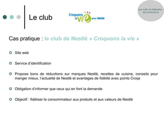 Les outils de fidélisation
                                                                                   des producteurs


             Le club

Cas pratique : le club de Nestlé « Croquons la vie »

 Site web

 Service d’identification

 Propose bons de réductions sur marques Nestlé, recettes de cuisine, conseils pour
  manger mieux, l’actualité de Nestlé et avantages de fidélité avec points Croqs

 Obligation d’informer que ceux qui en font la demande

 Objectif : fidéliser le consommateur aux produits et aux valeurs de Nestlé
 