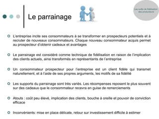 Les outils de fidélisation
                                                                                      des producteurs


             Le parrainage

 L’entreprise incite ses consommateurs à se transformer en prospecteurs potentiels et à
  recruter de nouveaux consommateurs. Chaque nouveau consommateur acquis permet
  au prospecteur d’obtenir cadeaux et avantages

 Le parrainage est considéré comme technique de fidélisation en raison de l’implication
  des clients actuels, ainsi transformés en représentants de l’entreprise

 Un consommateur prospecteur pour l’entreprise est un client fidèle qui transmet
  naturellement, et à l’aide de ses propres arguments, les motifs de sa fidélité

 Les supports du parrainage sont très variés. Les récompenses reposent le plus souvent
  sur des cadeaux que le consommateur recevra en guise de remerciements

 Atouts : coût peu élevé, implication des clients, bouche à oreille et pouvoir de conviction
  efficace

 Inconvénients: mise en place délicate, retour sur investissement difficile à estimer
 