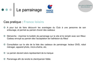 Les outils de fidélisation
                                                                                      des producteurs


              Le parrainage

Cas pratique : France loisirs
 A pour but de faire découvrir les avantages du Club à une personne de son
  entourage, et permet au parrain d’avoir des cadeaux

 Démarche : imprimer le bulletin de parrainage sur le site et le remplir avec son filleul.
  Cadeau envoyé au parrain dès l'acceptation de l'adhésion du filleul

 Consultation sur le site de la liste des cadeaux de parrainage: lecteur DVD, robot
  ménager, appareil photo, micro-chaîne, etc.

 Le parrain devient alors représentant de la marque

 Parrainage afin de rendre le client/parrain fidèle
 