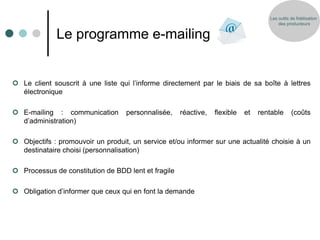 Les outils de fidélisation
                                                                                        des producteurs


             Le programme e-mailing


 Le client souscrit à une liste qui l’informe directement par le biais de sa boîte à lettres
  électronique

 E-mailing : communication        personnalisée,    réactive,   flexible   et   rentable      (coûts
  d’administration)

 Objectifs : promouvoir un produit, un service et/ou informer sur une actualité choisie à un
  destinataire choisi (personnalisation)

 Processus de constitution de BDD lent et fragile

 Obligation d’informer que ceux qui en font la demande
 